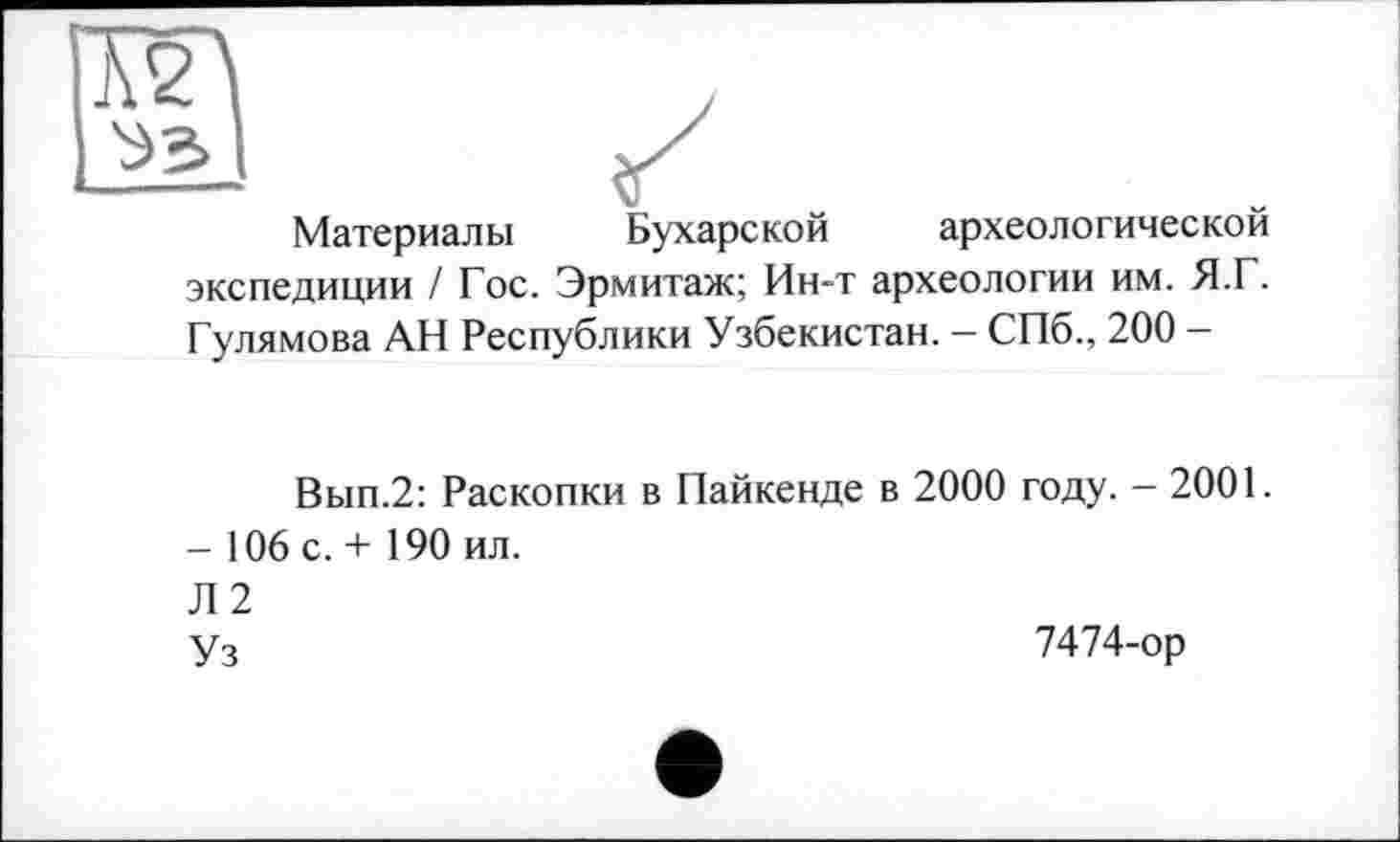 ﻿Материалы Бухарской археологической экспедиции / Гос. Эрмитаж; Ин-т археологии им. Я.Г. Гулямова АН Республики Узбекистан. — СПб., 200 -
Вып.2: Раскопки в Пайкенде в 2000 году. - 2001.
- 106 с. + 190 ил.
Л 2
Уз	7474-ор